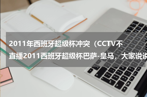 2011年西班牙超级杯冲突（CCTV不直播2011西班牙超级杯巴萨-皇马，大家说说cctv-5的高层，cctv的人是不是脑子进水了）