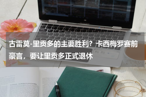 古雷莫-里贡多的主要胜利？卡西梅罗赛前豪言，要让里贡多正式退休