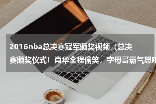2016nba总决赛冠军颁奖视频（总决赛颁奖仪式！肖华全程偷笑，字母哥霸气怒吼，2当家紧抱奖杯）