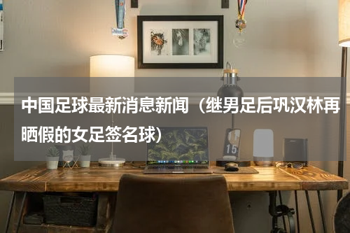 中国足球最新消息新闻（继男足后巩汉林再晒假的女足签名球）