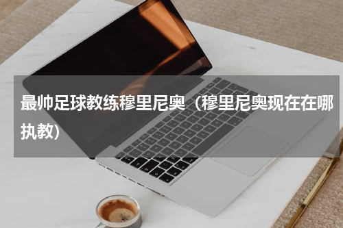 最帅足球教练穆里尼奥（穆里尼奥现在在哪执教）
