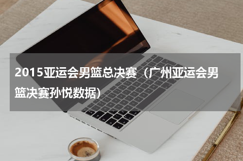 2015亚运会男篮总决赛（广州亚运会男篮决赛孙悦数据）