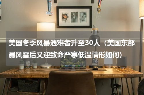 美国冬季风暴遇难者升至30人（美国东部暴风雪后又迎致命严寒低温情形如何）