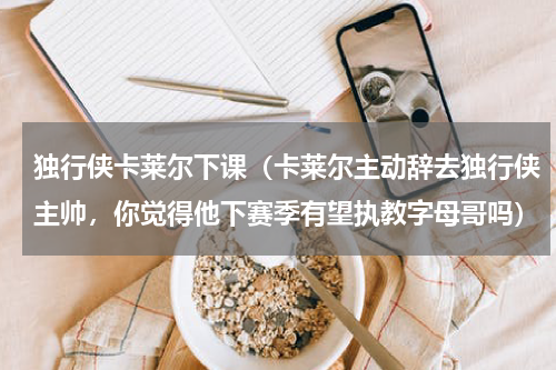 独行侠卡莱尔下课（卡莱尔主动辞去独行侠主帅，你觉得他下赛季有望执教字母哥吗）