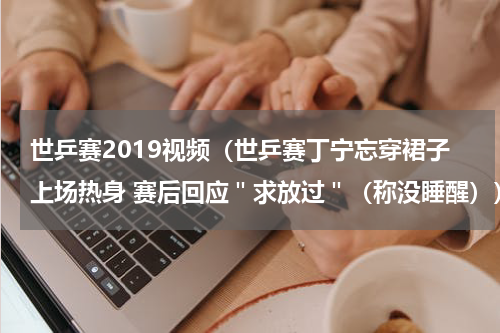 世乒赛2019视频（世乒赛丁宁忘穿裙子上场热身 赛后回应＂求放过＂（称没睡醒））