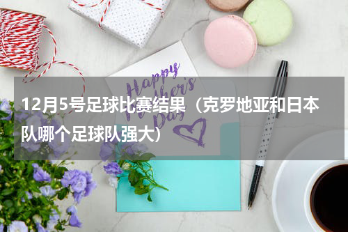12月5号足球比赛结果（克罗地亚和日本队哪个足球队强大）