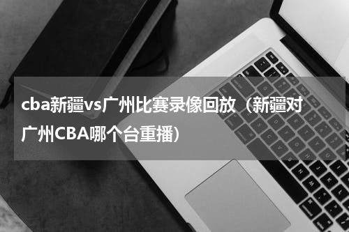 cba新疆vs广州比赛录像回放（新疆对广州CBA哪个台重播）