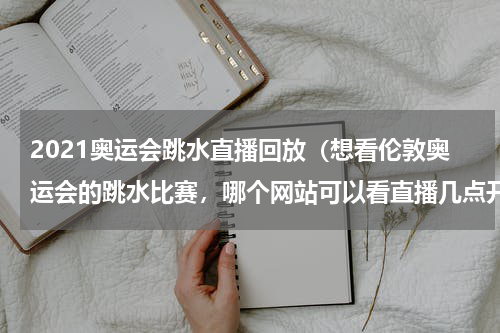 2021奥运会跳水直播回放（想看伦敦奥运会的跳水比赛，哪个网站可以看直播几点开始谢谢！）