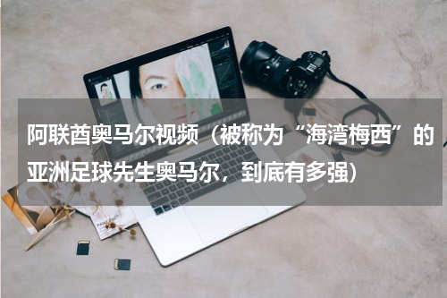 阿联酋奥马尔视频（被称为“海湾梅西”的亚洲足球先生奥马尔，到底有多强）