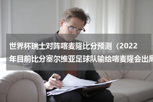 世界杯瑞士对阵喀麦隆比分预测（2022年目前比分塞尔维亚足球队输给喀麦隆会出局吗）