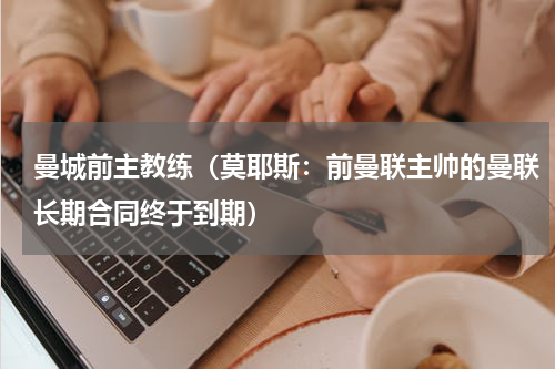 曼城前主教练（莫耶斯：前曼联主帅的曼联长期合同终于到期）