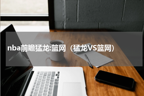 nba前瞻猛龙:篮网（猛龙VS篮网）