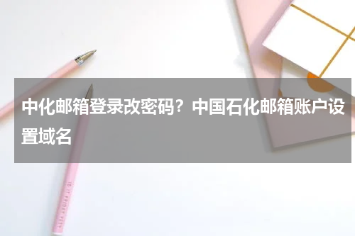 中化邮箱登录改密码？中国石化邮箱账户设置域名