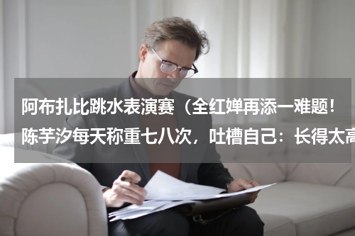 阿布扎比跳水表演赛（全红婵再添一难题！陈芋汐每天称重七八次，吐槽自己：长得太高了）