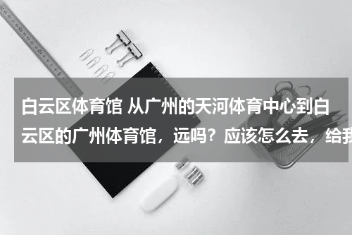 白云区体育馆 从广州的天河体育中心到白云区的广州体育馆，远吗？应该怎么去，给我详细的路程规划 谢谢！