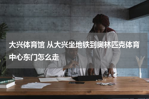 大兴体育馆 从大兴坐地铁到奥林匹克体育中心东门怎么走