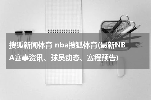 搜狐新闻体育 nba搜狐体育(最新NBA赛事资讯、球员动态、赛程预告)