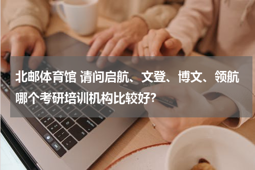 北邮体育馆 请问启航、文登、博文、领航哪个考研培训机构比较好？
