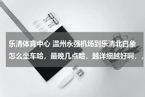 乐清体育中心 温州永强机场到乐清北白象怎么坐车哈，最晚几点哈，越详细越好啊，，，第一次走哈？？？