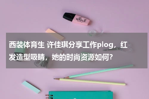 西装体育生 许佳琪分享工作plog，红发造型吸睛，她的时尚资源如何？