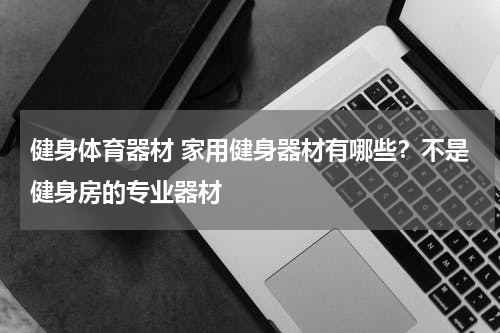 健身体育器材 家用健身器材有哪些？不是健身房的专业器材