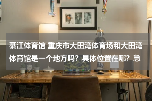 綦江体育馆 重庆市大田湾体育场和大田湾体育馆是一个地方吗？具体位置在哪？急
