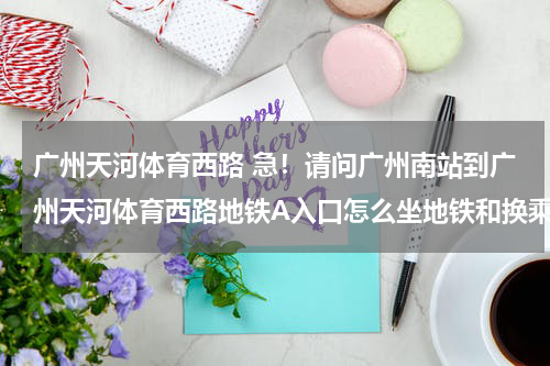 广州天河体育西路 急！请问广州南站到广州天河体育西路地铁A入口怎么坐地铁和换乘最快？全程多久？