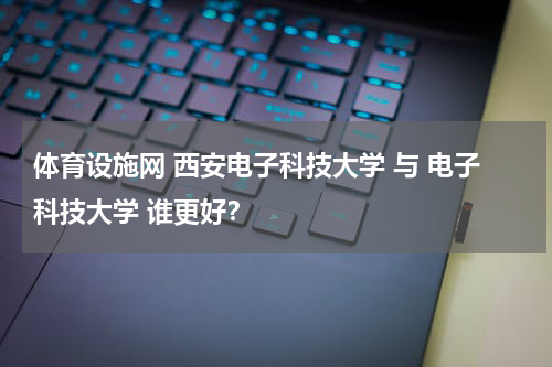 体育设施网 西安电子科技大学 与 电子科技大学 谁更好？