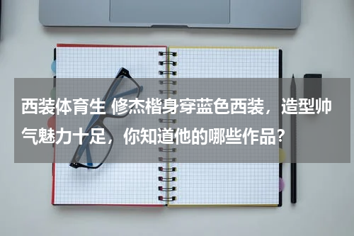 西装体育生 修杰楷身穿蓝色西装，造型帅气魅力十足，你知道他的哪些作品？
