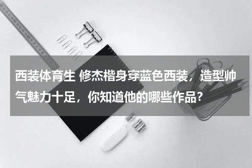 西装体育生 修杰楷身穿蓝色西装，造型帅气魅力十足，你知道他的哪些作品？