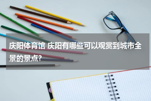 庆阳体育馆 庆阳有哪些可以观赏到城市全景的景点？