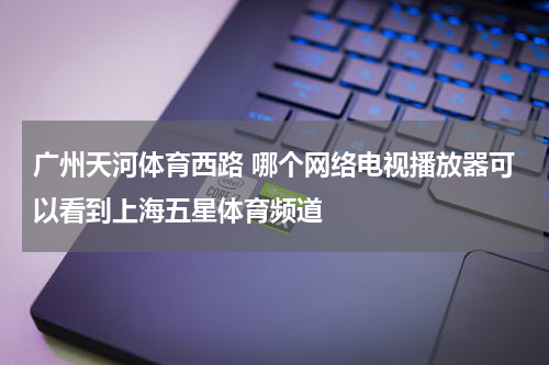 广州天河体育西路 哪个网络电视播放器可以看到上海五星体育频道
