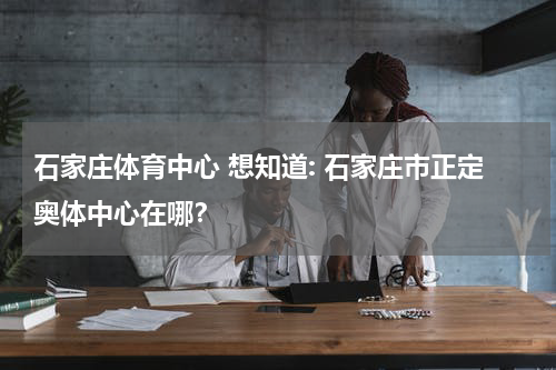 石家庄体育中心 想知道: 石家庄市正定奥体中心在哪？