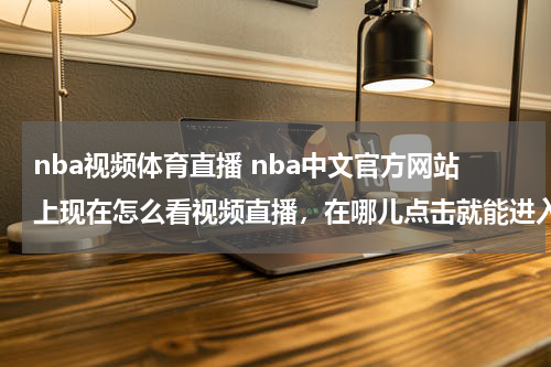 nba视频体育直播 nba中文官方网站上现在怎么看视频直播，在哪儿点击就能进入直播页面啊