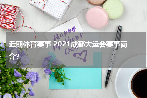 近期体育赛事 2021成都大运会赛事简介？