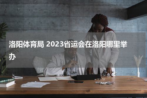 洛阳体育局 2023省运会在洛阳哪里举办