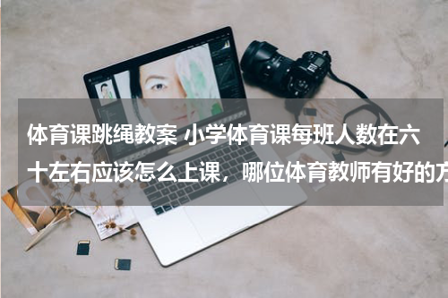 体育课跳绳教案 小学体育课每班人数在六十左右应该怎么上课，哪位体育教师有好的方法，多谢！