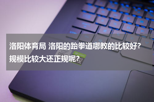 洛阳体育局 洛阳的跆拳道哪教的比较好？规模比较大还正规呢？