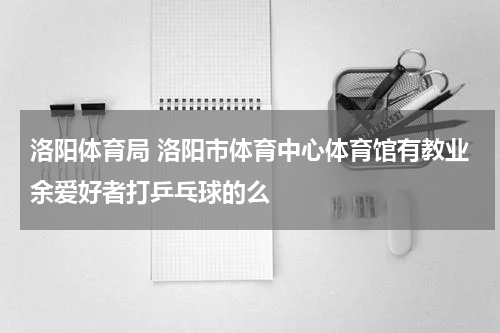 洛阳体育局 洛阳市体育中心体育馆有教业余爱好者打乒乓球的么