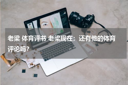 老梁 体育评书 老梁现在；还有他的体育评论吗？