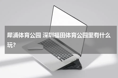 犀浦体育公园 深圳福田体育公园里有什么玩？