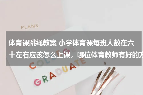 体育课跳绳教案 小学体育课每班人数在六十左右应该怎么上课，哪位体育教师有好的方法，多谢！