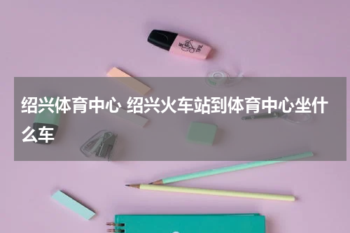 绍兴体育中心 绍兴火车站到体育中心坐什么车