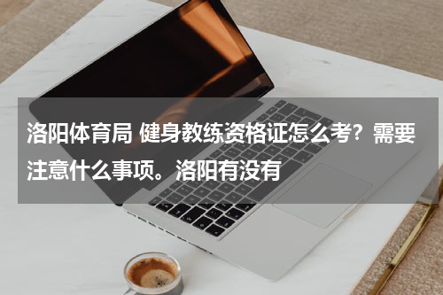 洛阳体育局 健身教练资格证怎么考？需要注意什么事项。洛阳有没有