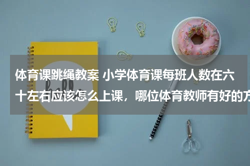 体育课跳绳教案 小学体育课每班人数在六十左右应该怎么上课，哪位体育教师有好的方法，多谢！