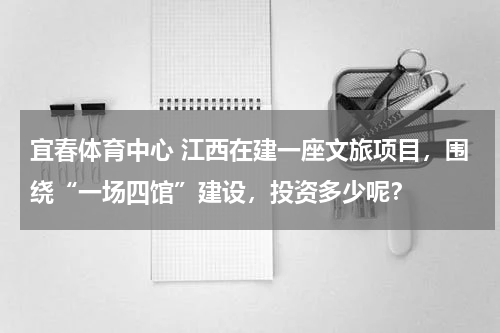 宜春体育中心 江西在建一座文旅项目，围绕“一场四馆”建设，投资多少呢？