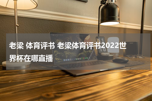 老梁 体育评书 老梁体育评书2022世界杯在哪直播
