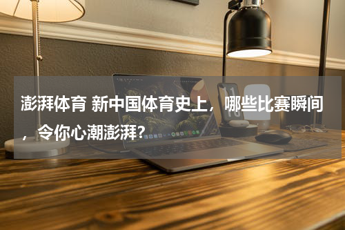 澎湃体育 新中国体育史上，哪些比赛瞬间，令你心潮澎湃？