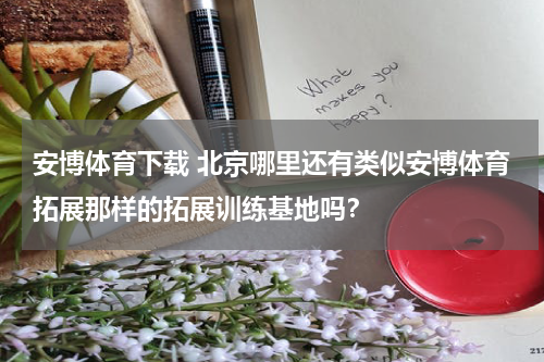 安博体育下载 北京哪里还有类似安博体育拓展那样的拓展训练基地吗？