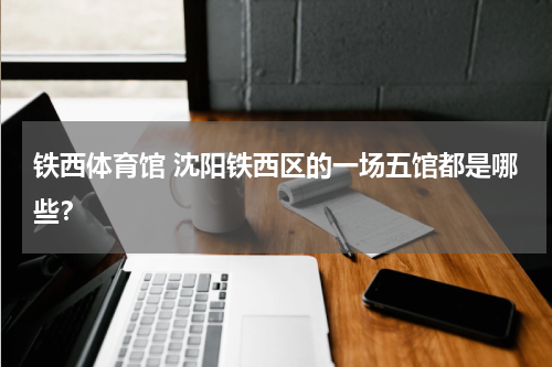 铁西体育馆 沈阳铁西区的一场五馆都是哪些？